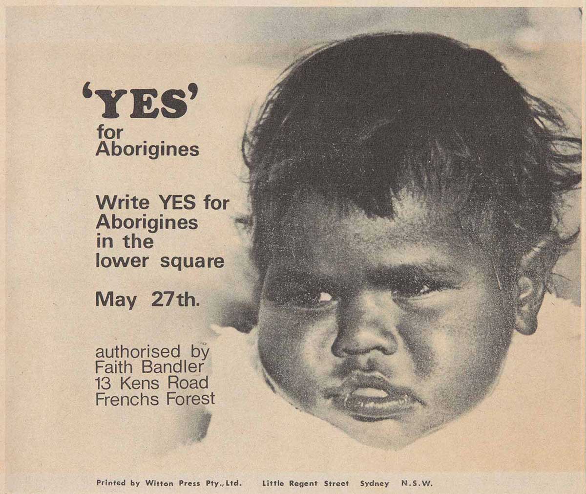 A paper leaflet with a black and white photo of an Aboriginal baby's face. Text to the left reads ''YES' for Aborigine. Write YES for Aborigines in the lower square. May 27th. authorised by Faith Bandler. 13 Kens Road. Frenchs Forest'. - click to view larger image