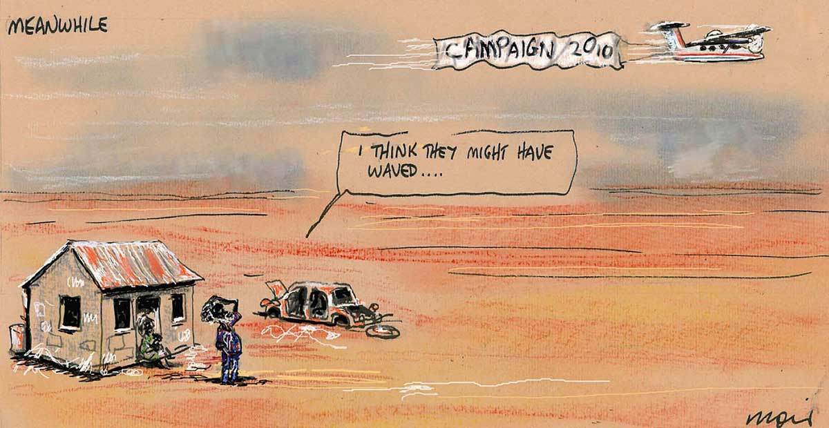 Political cartoon depicting a shack in a barren landscape. A derelict car is nearby. A man stands outside of the shack, looking at a low-flying aeroplane passing by. The aeroplane tows a banner that says 'Campaign 2010'. The man speaks to a woman sitting on the step of the shack. He says 'I think they might have waved ...' In the top left corner of the cartoon is written 'Meanwhile'. - click to view larger image