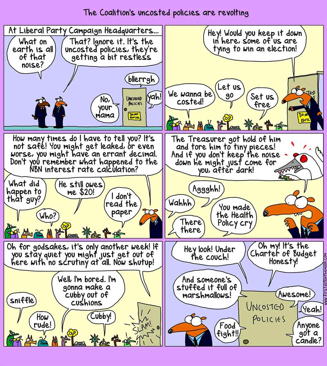 Political six-panel cartoon depicting the Liberal Party campaign headquarters. At the top of the cartoon is written 'The Coalition's uncosted policies are revolting'. In the first panel, two dogs in suits stand outside a door. Above is written 'At Liberal Party Campaign Headquarters ...' On a door nearby is written 'Uncosted Policies'. Speech balloons emerge from the door. They say 'No, your mama', 'Blerrgh' and 'Yoh!' One dog says 'What on earth is all of that noise?' The other dog says 'That? Ignore it. It's the uncosted policies, they're getting a bit restless'. In the next panel, one of the dogs enters the room of the Uncosted Policies. Many small and unusual animals mill about. The dog says 'Hey! Would you keep it down in here. Some of us are trying to win an election!' Some policies reply with 'We wanna be costed!', 'Let us go' and 'Set us free'. In the third panel, the dog says 'How many times do I have to tell you? It's not safe! You might get leaked, or even worse, you might have an errant decimal. Don't you remember what happened to the NBN interest rate calculation?' Some policies reply with 'What happened to that guy?', 'Who?', 'He still owes me $20!' and 'I don't read the paper'. In the next panel, the dog says 'The Treasurer got hold of him and tore him to tiny pieces! And if you don't keep the noise down he might just come for you, after dark!' Some policies reply with 'Wahhh', 'Aggghh!', 'There there' and 'You made the Health Policy cry'. In the next panel, the dog says 'Oh for Godsakes, it's only another week! If you stay quiet you might just get out here with no scrutiny at all. Now shut up!' Some polices reply with 'Sniffle', 'How rude!', 'Well, I'm bored. I'm gonna make a cubby out of cushions' and 'Cubby!' The dog leaves and slams the door. In the last panel, the dog stands outside the door, listening to what is going in the Uncosted Policies room. Speech bubbles surround the door. They say 'Hey look! Under the couch!', 'Oh my! It's the Charter of Budget Honesty!', 'And someone's stuffed it full of marshmallows!', 'Food fight!', 'Awesome!', 'Yeah!' and 'Anyone got a candle?'. - click to view larger image