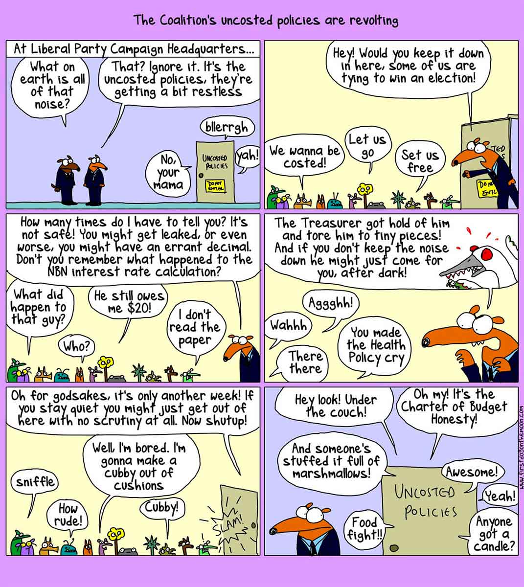 A six-panel cartoon depicting the Liberal Party campaign headquarters. At the top of the cartoon is written 'The Coalition's uncosted policies are revolting'. In the first panel, two dogs in suits stand outside a door. Above is written 'At Liberal Party Campaign Headquarters ...' On a door nearby is written 'Uncosted Policies'. Speech balloons emerge from the door. They say 'No, your mama', 'Blerrgh' and 'Yoh!' One dog says 'What on earth is all of that noise?' The other dog says 'That? Ignore it. It's the uncosted policies, they're getting a bit restless'. In the next panel, one of the dogs enters the room of the Uncosted Policies. Many small and unusual animals mill about. The dog says 'Hey! Would you keep it down in here. Some of us are trying to win an election!' Some policies reply with 'We wanna be costed!', 'Let us go' and 'Set us free'. In the third panel, the dog says 'How many times do I have to tell you? It's not safe! You might get leaked, or even worse, you might have an errant decimal. Don't you remember what happened to the NBN interest rate calculation?' Some policies reply with 'What happened to that guy?', 'Who?', 'He still owes me $20!' and 'I don't read the paper'. In the next panel, the dog says 'The Treasurer got hold of him and tore him to tiny pieces! And if you don't keep the noise down he might just come for you, after dark!' Some policies reply with 'Wahhh', 'Aggghh!', 'There there' and 'You made the Health Policy cry'. In the next panel, the dog says 'Oh for Godsakes, it's only another week! If you stay quiet you might just get out here with no scrutiny at all. Now shut up!' Some polices reply with 'Sniffle', 'How rude!', 'Well, I'm bored. I'm gonna make a cubby out of cushions' and 'Cubby!' The dog leaves and slams the door. In the last panel, the dog stands outside the door, listening to what is going in the Uncosted Policies room. Speech bubbles surround the door. They say 'Hey look! Under the couch!', 'Oh my! It's the Charter of Budget Honesty!', 'And someone's stuffed it full of marshmallows!', 'Food fight!', 'Awesome!', 'Yeah!' and 'Anyone got a candle?' - click to view larger image