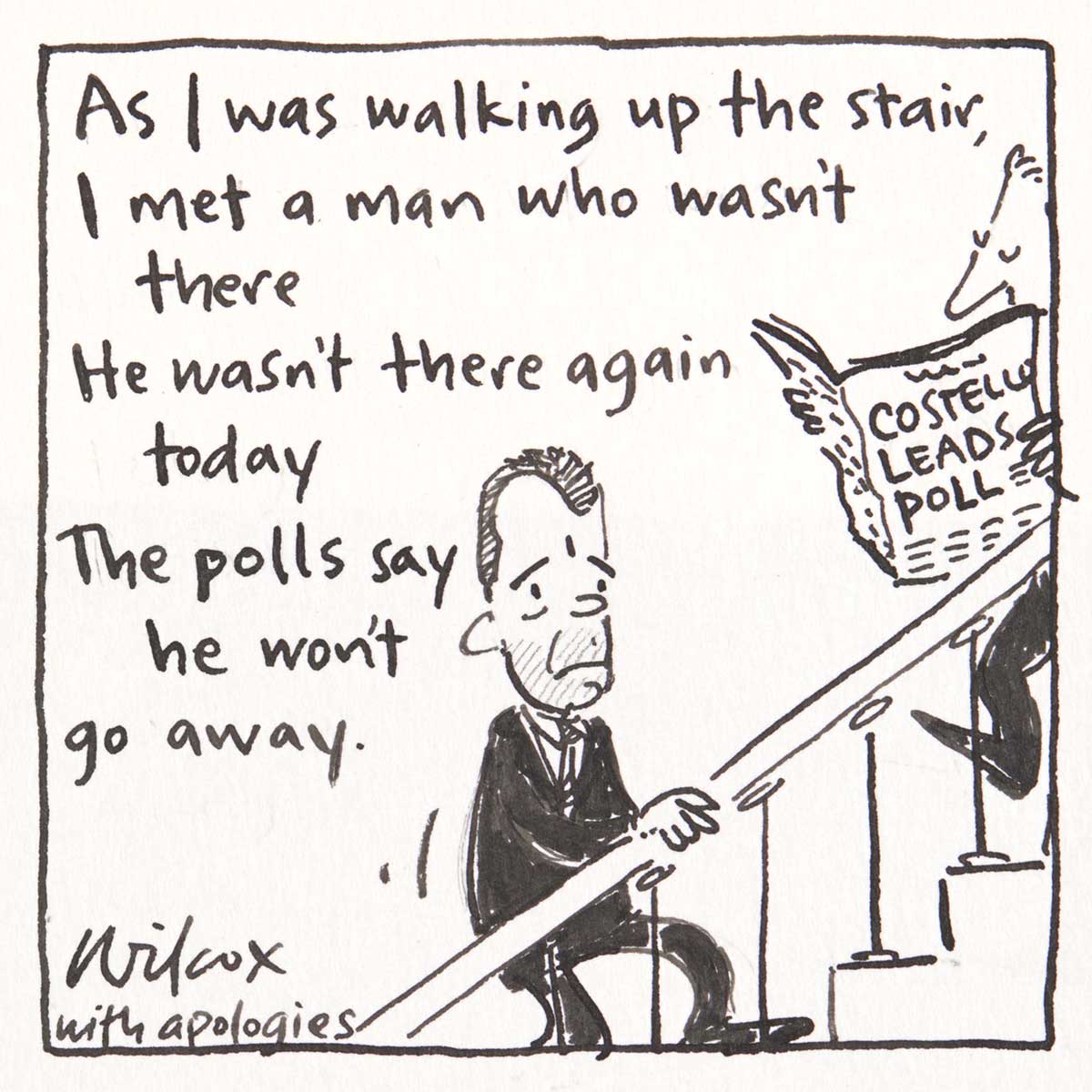 Pocket cartoon which reads 'As I was walking up the stair, I met a man who wasn't there, He wasn't there again today, The polls say he won't go away'. It shows Brendan Nelson climbing a staircase. A man reading a paper with the headline 'Costello leads poll' walks down the stairs. Wilcox signs her name 'with apologies'. - click to view larger image