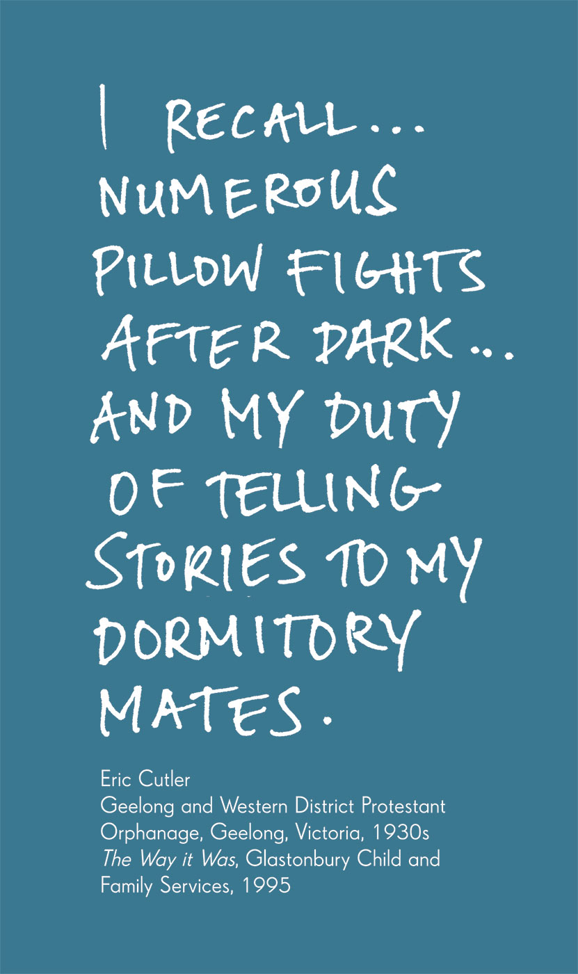 Exhibition graphic panel that reads: 'I recall ... numerous pillow fights after dark ... and my duty of telling stories to my dormitory mates', attributed to 'Eric Culter, Geelong and Western District Protestant Orphanage, Geelong, Victoria, 1930s, in 'The way it was', Glastonbury Child and Family Services, 1995'.