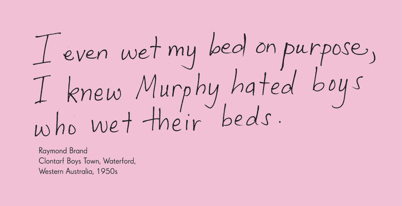 Exhibition graphic panel that reads: 'I even wet my bed on purpose, I knew Murphy hated boys who wet their beds' attributed to 'Raymond Brand, Clontarf Boys Town, Waterford, Western Australia, 1950s'. - click to view larger image