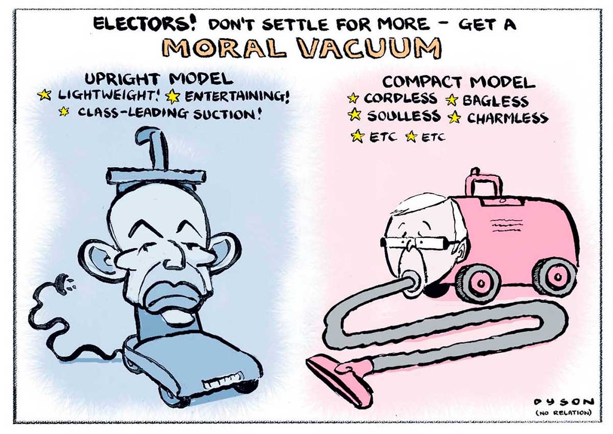 A colour cartoon depicting Tony Abbott and Kevin Rudd as vacuum cleaners. At left is Tony Abbott as a blue upright vacuum. His head is attached to the vertical part of the vacuum. Above is written 'Upright model. Lightweight! Entertaining! Class-leading suction!' At right is Kevin Rudd as a red barrel-style vacuum. His head is attached to the front, and the hose enters via his mouth. Above is written 'Compact model. Cordless. Bagless. Soulless. Charmless. Etc. Etc.' At the top of the cartoon is written 'Electors! Don't settle for more - get a moral vacuum'. - click to view larger image