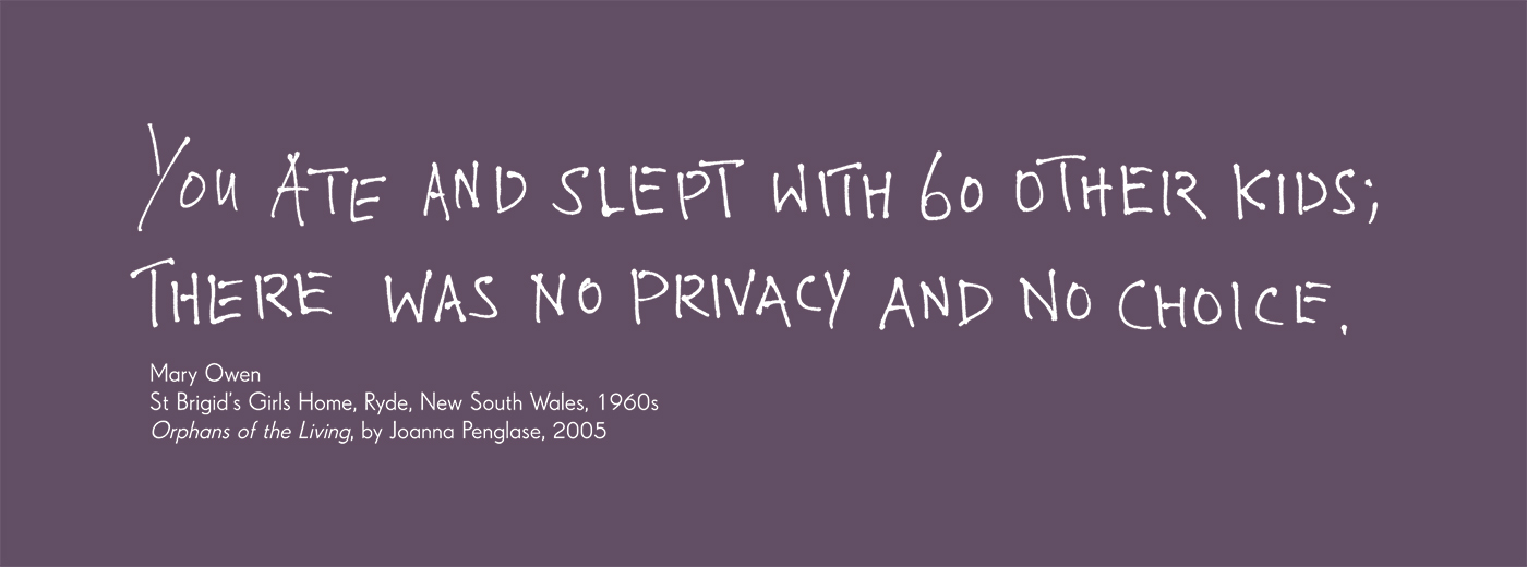 Exhibition graphic panel that reads: 'You ate and slept with 60 other kids; there was no privacy and no choice', attributed to 'Mary Owen, St Brigid’s Girls Home, Ryde, New South Wales, 1960s, 'Orphans of the Living', by Joanna Penglase, 2005'.