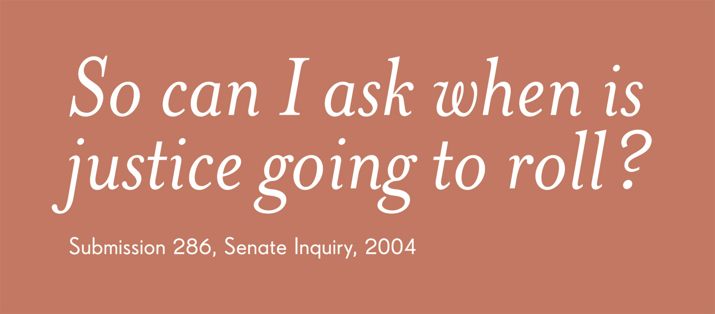 Exhibition graphic panel that reads: 'So can I ask when justice is going to roll?', attributed to 'Submission 286, Senate Inquiry, 2004'. - click to view larger image