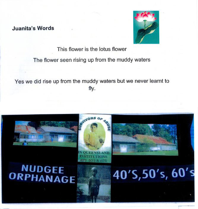 A collage showing an image of a lotus flower top right, with the printed text 'Juanita's Words. This flower is the lotus flower. The flower seen rising up from the muddy waters. Ys we did rise up from the muddy waters but we never learnt to fly'. Underneath is a compile of images. Two show aging buildings with corrugated iron rooves. Another shows a statue of a young boy holding a suitcase. 'SURVIVORS OF ABUSE IN QUEENSLAND INSTITUTIONS 40s, 50s and 60s' is printed around an image of a small child. - click to view larger image