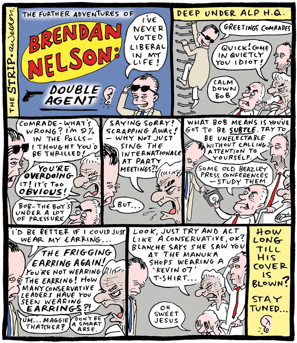 Eight panel comic strip showing Brendan Nelson dressed as a double agent in trench coat and dark glasses. He visits Bob Hawke, Paul Keating and Gough Whitlam in the underground ALP headquarters. Comic strip top left: 'The Further Adventures of Brendan Nelson: Double Agent' showing Nelson looking out from under dark glasses and saying 'I've never voted Liberal in my life!', beside a close up illustration of an ear with an earring. Top right: The text 'Deep under ALP HQ' is at the top of the panel. Nelson, wearing a trench coat and dark glasses, climbs down wall-mounted ladder rungs and says 'Greetings comrades'. Bob Hawke says ''Quick! Come in quietly you idiot!' Gough Whitlam, in a wheelchair being pushed by Paul Keating, says 'Calm down Bob'. Second row left: Brendan looks from under glasses and says 'Comrade – what's wrong? I'm nine per cent in the polls – I thought you'd be thrilled!' Hawke says 'You're overdoing (bold) it! It's too obvious (bold)!) Whitlam says 'Bob – the boy's under a lot of pressure'. Second row centre: Bob spits 'Saying sorry! Scrapping AWAs! – Why not just sing the Internationale at party meetings?!' to which Nelson responds 'But...' Second row right: Keating says 'What Bob means is you've got to be subtle (bold and underlined). Try to be unelectable without calling attention to yourself'. Whitlam hands Nelson a CD and says 'Some old Beazley press conferences – study them'. Third row left: Nelson says 'I'd be better if I could just wear my earring...' Hawke says 'The frigging earring again! You're not wearing the earring! How many conservative leaders have you seen wearing earrings?!' Nelson says "Um... Maggie Thatcher' and Hawke responds 'Don't be a smart arse'. Third row centre: Keating holds his hand to his forehead, Hawke says 'Look, just try and act like a conservative, OK? Blanche says she saw you at the Manuka shops wearing a 'Kevin 07' t-shirt'. Whitlam covers both eyes with his hands and says 'Oh sweet Jesus' while Nelson looks downcast. Third row right: 'How long till his cover is blown? Stay tuned ...' with an image of the ear and earring at the bottom. - click to view larger image