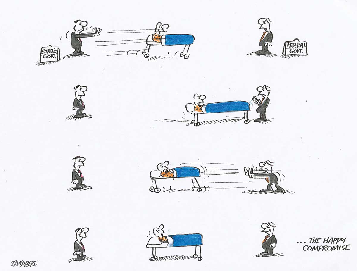 A colour cartoon depicting two men standing facing each other, some distance apart. Both wear suits and have briefcases. The man on the left has 'State govt.' on his briefcase. The man on the right has 'Federal govt.' on his briefcase. They are pushing a patient in a hospital bed backwards and forwards between them. The patient eventually comes to rest halfway between the two men. In the bottom right corner of the cartoon is written ' ... the happy compromise'. - click to view larger image