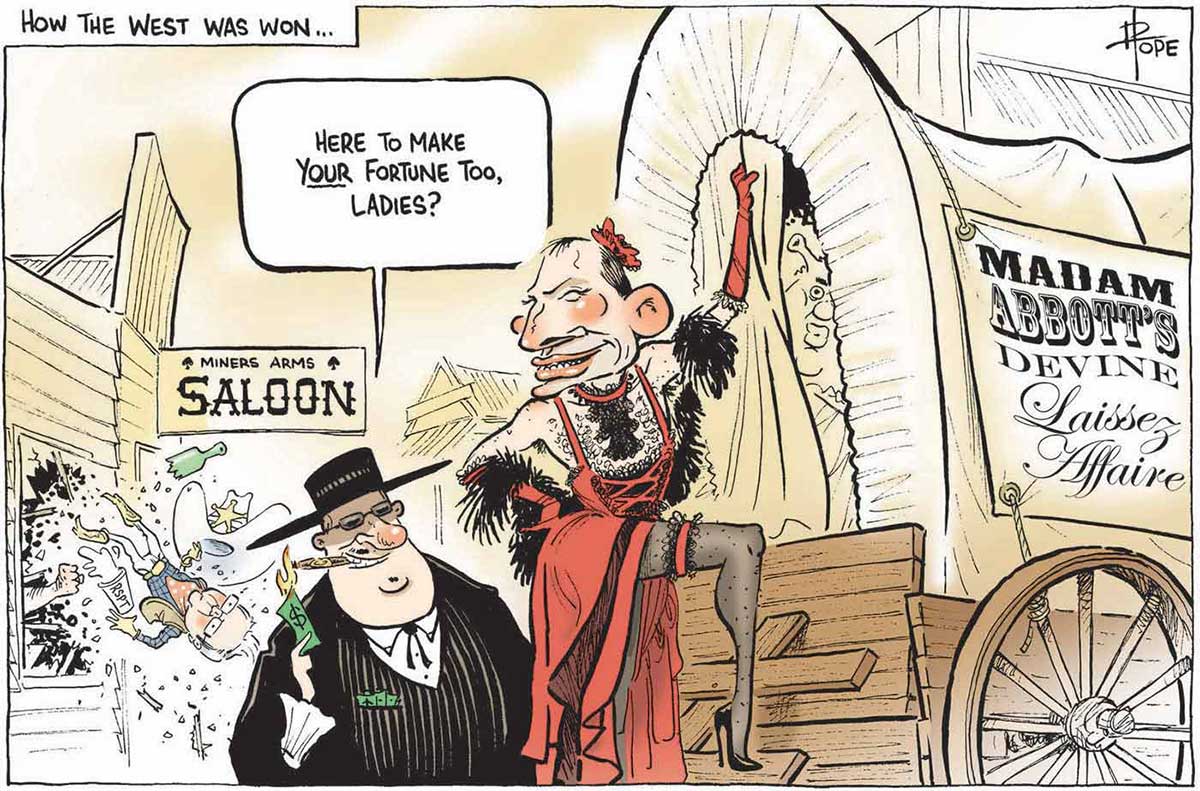 A colour cartoon depicting a wild west scene. Tony Abbott, dressed as a brothel 'madame' in a red dress, high heels, stockings and a feather boa, stands at the back of a covered wagon. A sign on the side of the wagon says 'Madame Abbott's Devine Laissez Affaire'. A fat man in a dark suit and hat stands to the left of the wagon, talking to Tony Abbott's 'madame'. He is saying 'Here to make your fortune too, ladies?' He is lighting a cigar with a large denomination bank note. In the background is a saloon. Kevin Rudd, dressed as a sheriff, is bursting out of a window, upside down. A fist is seen protruding through the broken window. - click to view larger image