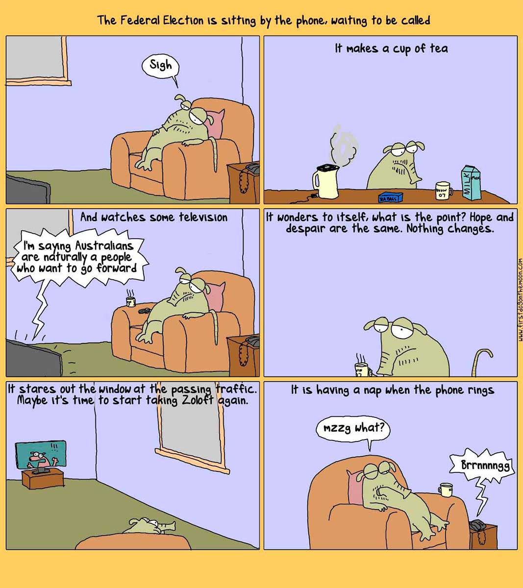 Political cartoon of six panels depicting the federal election as a green long-snouted imaginary animal. At the top of the cartoon is written 'The Federal Election is sitting by the phone, waiting to be called'. In the first panel, the election sits in an armchair, looking bored. In the second panel, the election is making a cup of tea. At the top of the panel is written 'It makes a cup of tea'. In the next panel, the election is watching television. At the top of the panel is written 'And watches some television'. A speech bubble emerges from the television. It says 'I'm saying Australians are naturally a people who want to go forward'. In the next panel, the election dejectedly drinks its tea. At the top of the panel is written 'It wonders to itself, what is the point? Hope and despair are the same. Nothing changes'. In the next panel, the election sits in the armchair, staring out of a window. At the top of the panels is written 'It stares out the window at the passing traffic. Maybe it's time to start taking Zoloft again'. In the last panel, the election is still in the armchair. At the top of the panel is written 'It is having a nap when the phone rings'. The election is saying 'Nzzg what?' A ringing phone is next to the chair. - click to view larger image