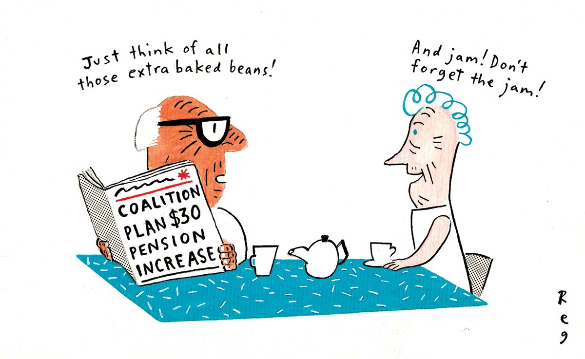 Two elderly people sitting at a table covered in a tablecloth upon which sit cups and a teapot. The man is holding a newspaper that says 'Coalition plan $30 pension increase'. His head is turned to the woman. He says 'Just think of all those extra baked beans!' She says 'And jam! Don't forget the jam!' - click to view larger image
