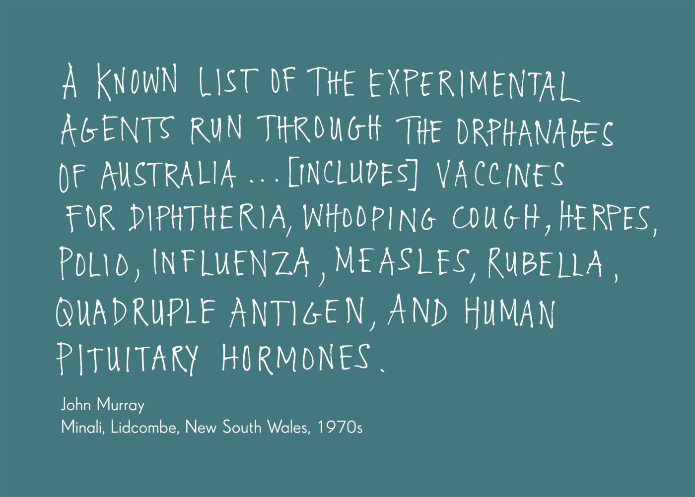 Exhibition graphic panel that reads: 'A known list of the experimental agents run through the orphanages of Australia ...[includes] vaccines for diphtheria, whooping cough, herpes, polio, influenza, measles, rubella, quadruple antigen, and human pituitary hormones', attributed to 'John Murray, Minali, Lidcombe, New South Wales, 1970s'. - click to view larger image