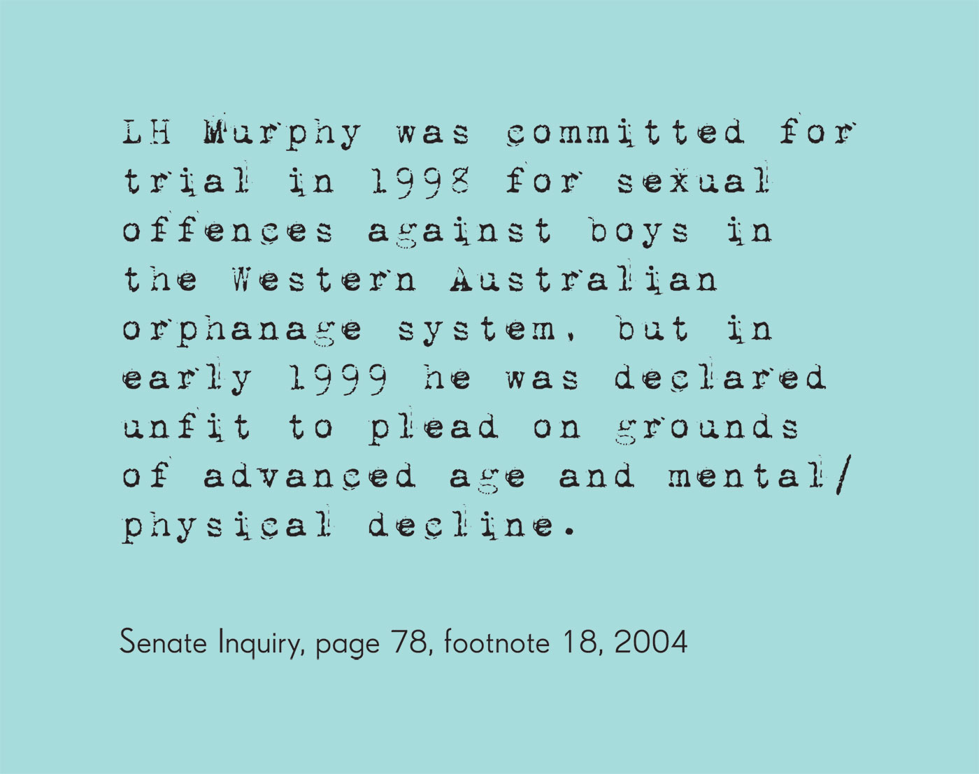 Exhibition graphic panel that reads: 'LH Murphy was committed for trial in 1998 for sexual offences against boys in the Western Australian orphanage system, but in early 1999 he was declared unfit to plead on grounds of advanced age and mental/physical decline' attributed to 'Senate Inquiry, page 78, footnote 18, 2004'. - click to view larger image