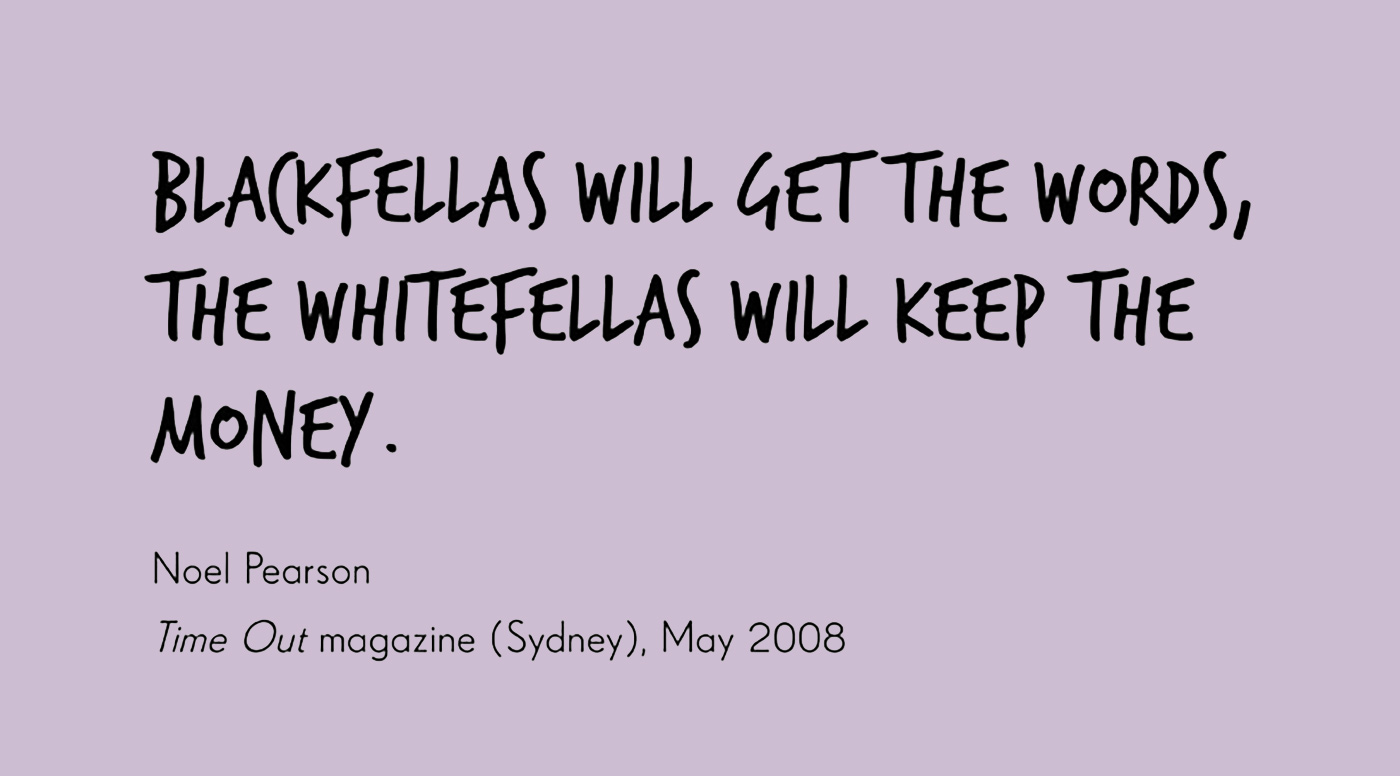 Exhibition graphic panel of black handwritten text on a white background reads: 'BLACKFELLAS WILL GET THE WORDS, THE WHITEFELLAS WILL KEEP THE MONEY', attributed to 'Noel Pearson, 'Time Out' magazine (Sydney), May 2008'. - click to view larger image