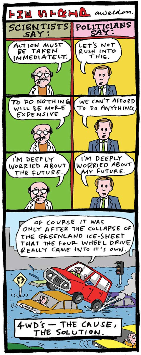 A colour vertical strip cartoon divided at the top with scientists versus politicians. The scientist says, 'Action must be taken immediately' and the politician says, 'Let's not rush into this'. The scientist says, 'To do nothing will be more expensive' and the politician says, 'We can't afford to do anything'. The scientist says, 'I'm deeply worried about the future,' and the politician says, 'I'm deeply worried about my future'. The bottom panel shows a four-wheel-drive vehicle driving over the top of other cars on a flooded roadway. The 4WD owner says, 'Of course it was only after the collapse of the Greenland ice sheet that the four wheel drive really came into its own'. - click to view larger image