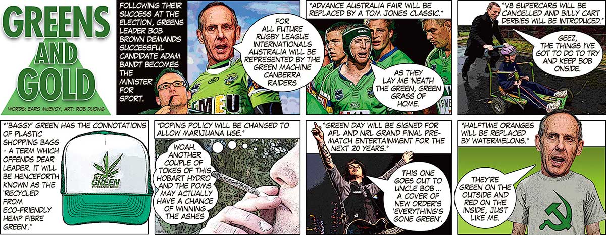 An eight-panel colour cartoon depicting Bob Brown. The first panel has the title 'Greens and Gold'. In the next panel, text says 'Following their success at the election, Greens leader Bob Brown demands successful candidate Adam Bandt becomes the Minister for Sport'. Brown, wearing a Canberra Raiders rugby league jumper, says 'For all future rugby league internationals Australia will be represented by the Green Machine Canberra Raiders'. In the next panel, several footballers are seen. At the top is written 'Advance Australia Fair will be replaced by a Tom Jones classic.' One of the footballers is singing 'As they lay me 'neath the green, green grass of home.' In the next panel, a man pushes a boy in a billy cart. At the top is written 'V8 supercars will be cancelled and billy cart derbies will be introduced.' The man says 'Geez, the things I've got to do to try and keep Bob onside.' In the next panel, a green and white cap is seen. Next to it is written '"Baggy" green has the connotations of plastic shopping bags - a term which offends dear leader. It will be henceforth known as the "recycled from eco-friendly hemp fibre green".' In the next panel, a man is seen smoking marijuana. At the top is written 'Doping policy will be changed to allow marijuana use.' A thought bubble from the man says 'Woah. Another couple of tokes of this Hobart hydro and the Poms may actually have a chance of winning the Ashes.' In the next panel, a guitarist stands on a stage, arms held up. At the top is written 'Green Day will be signed for AFL and NRL grand final pre-match entertainment for the next 20 years.' The guitarist is saying 'This one goes out to Uncle Bob ... a cover of New Order's "Everything's gone green".' In the last panel, Bob Brown stands wearing a T-shirt with a green 'Hammer and Sickle' symbol on it. At the top is written 'Halftime oranges will be replace by watermelons.' Brown is saying 'They're green on the outside and red on the inside, just like me.' - click to view larger image