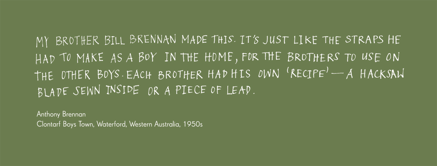 Exhibition graphic panel that reads: 'My brother Bill Brennan made this. It’s just like the straps he had to make as a boy in the Home, for the Brothers to use on the other boys. Each Brother had his own ‘recipe’ — a hacksaw blade sewn inside or a piece of lead', attributed to 'Anthony Brennan, Clontarf Boys Town, Waterford, Western Australia, 1950s'. - click to view larger image