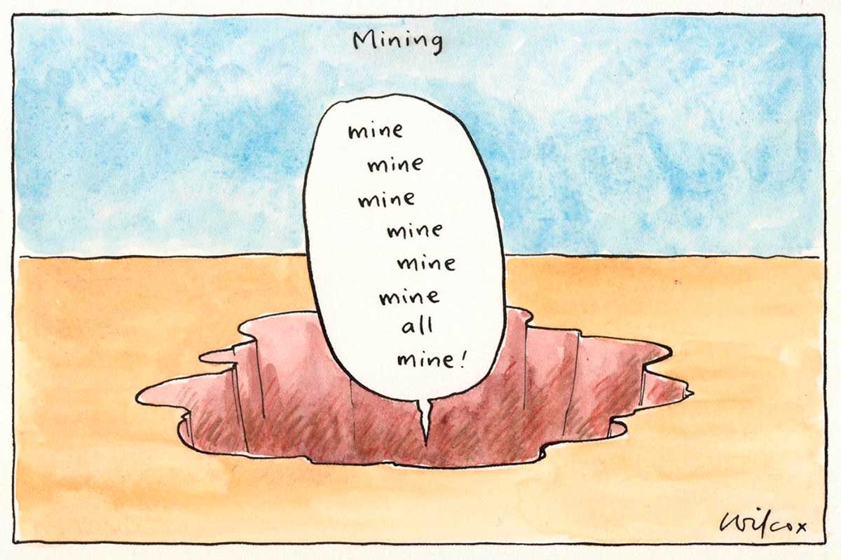 Political cartoon depicting a hole in the ground. A speech bubble emerges from the hole. In it is written 'Mine mine mine mine mine mine all mine!' At the top of the cartoon is written 'Mining'. - click to view larger image