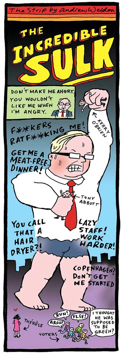 A colour cartoon depicting Kevin Rudd as the Incredible Hulk. He is monster-sized; his trousers are ripped to shorts and his body is muscular. He holds two people in his hands. One is Tony Abbott and the other is Kerry O'Brien. At the top of the cartoon is written 'The Incredible Sulk'. Text is written around Rudd. It says 'F**kers ratf**king me!', 'Get me a meat-free dinner!', 'You call that a hairdryer?', 'Lazy staff! Work harder!' and 'Copenhagen? Don't get me started'. At the bottom right of the cartoon a group of people run to escape from him. They are identified as voters. One of them is saying 'I thought he was supposed to be green?' A woman stands at the bottom left, looking up at Rudd lovingly. She is identified as 'Therese'. - click to view larger image