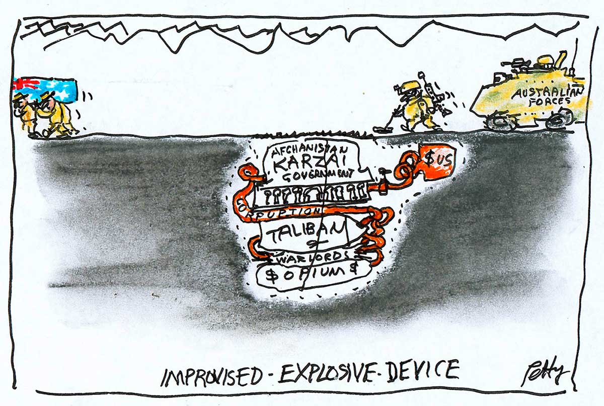 A colour cartoon depicting an improvised explosive device. The device is seen from the side; it is buried in the ground. It is a collection of containers connected by spiralling pipes. On the containers is written 'Afghanistan government KARZAI', 'TALIBAN', WARLORDS' and '$OPIUM$'. Above the device, to the right, is an Australian soldier with a mine detector. Behind him is an armoured vehicle with 'Australian Forces' on it. At the far left of the cartoon a group of Australian soldiers are carrying a coffin draped in an Australian flag out of frame. In the backgound are rugged hills, represented by a couple of simply drawn lines. At the bottom of the cartoon is written 'IMPROVISED EXPLOSIVE DEVICE'. - click to view larger image