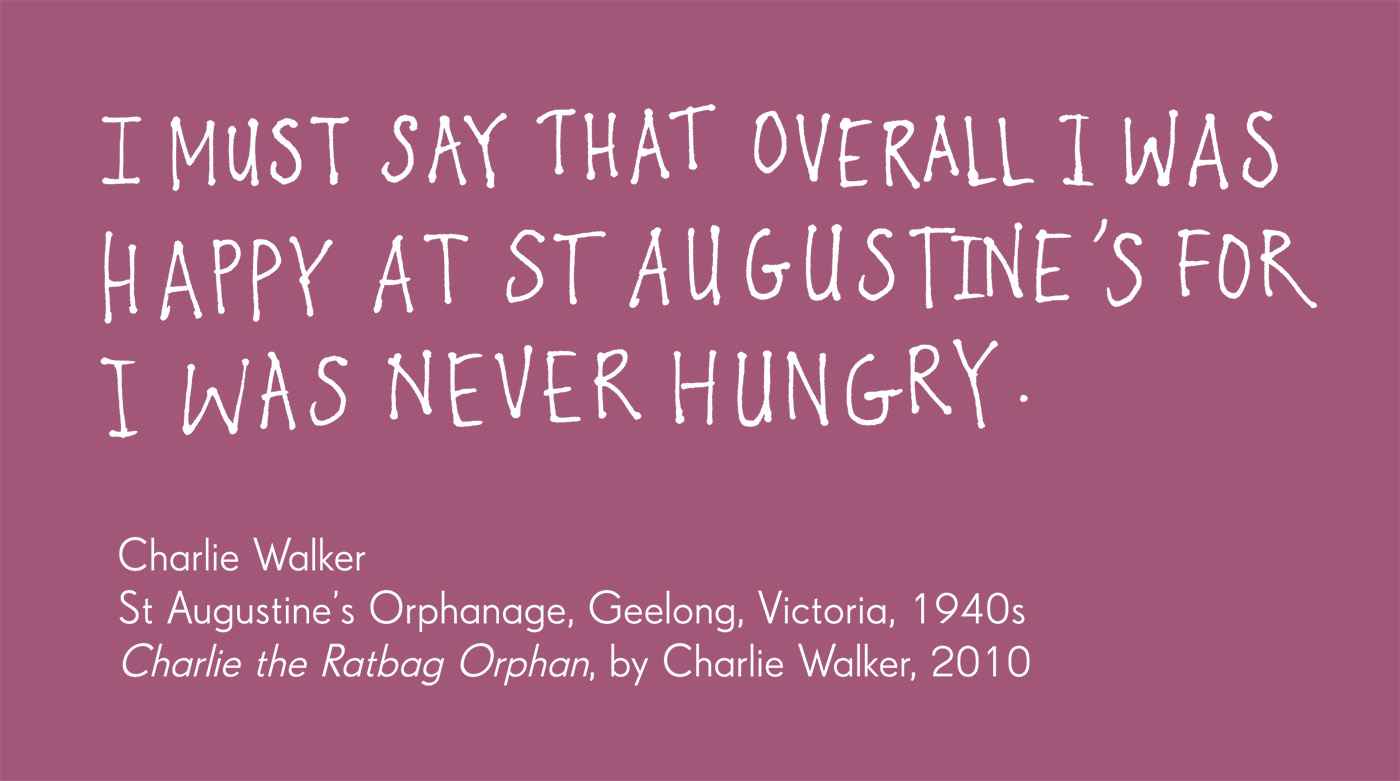 Exhibition graphic panel that reads: 'I must say that overall I was happy at St Augustine's for I was never hungry', attributed to 'Charlie Walker, St Augustine's Orphanage, Geelong, Victoria, 1940s, 'Charlie the Ratbag Orphan', by Charlie Walker, 2012.'  - click to view larger image