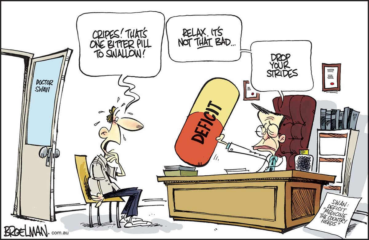 A colour cartoon depicting Doctor Wayne Swan sitting behind his desk offering an oversized 'Deficit' capsule to a nervous patient. The doctor says, 'Relax. It's not THAT bad ... drop your strides'. The gulping patient says, 'Cripes! That's one bitter pill to swallow'. A sign beside the doctor's desk says, 'Swan: Deficit "Medicine this country needs"'. - click to view larger image