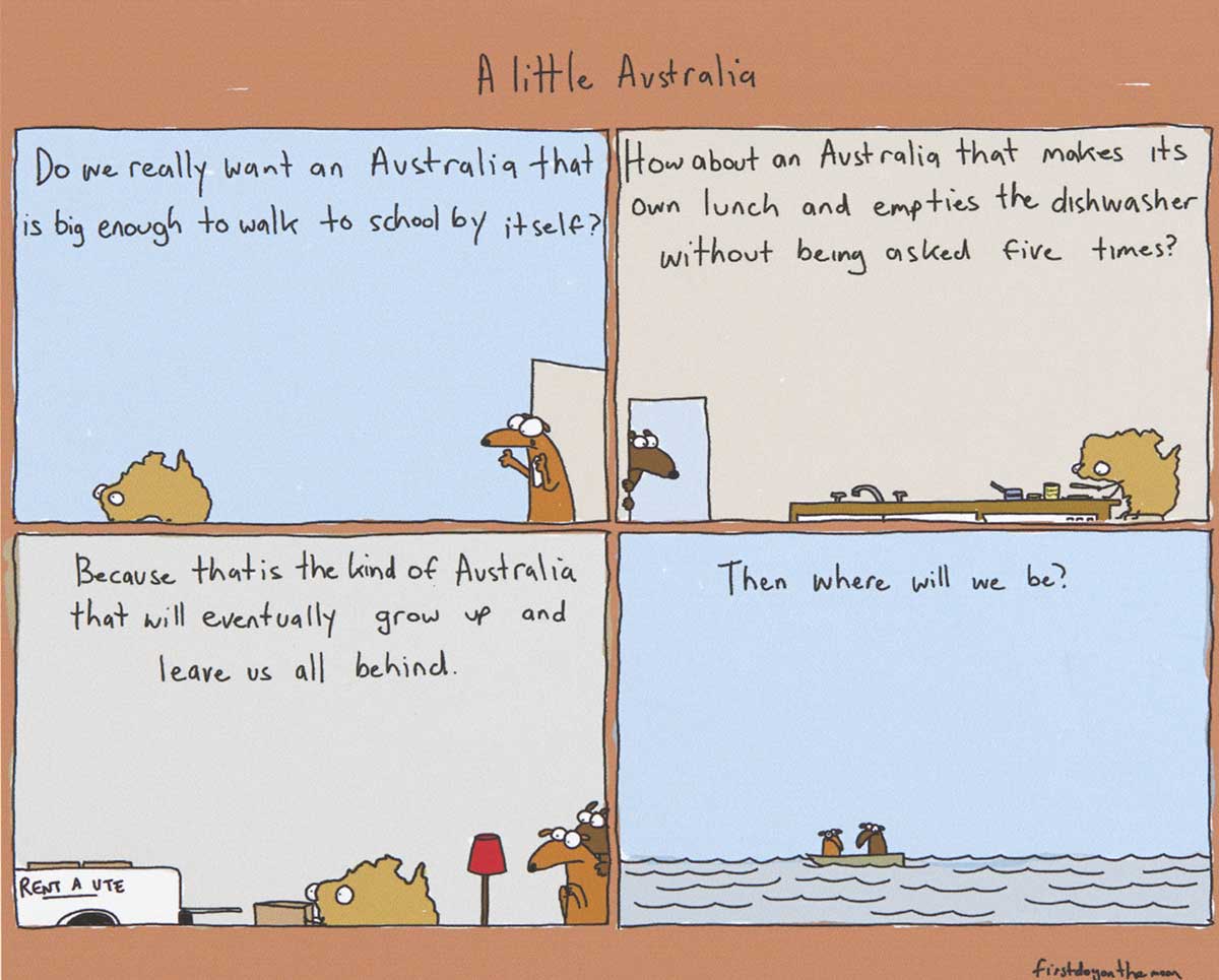 A four-panel colour cartoon depicting Australia as a young person. In the first panel, Australia is seen walking away from a door. At the door stands a dog. Text at the top of the panel says 'Do we really wnat an Australia that is big enough to walk to school by itself?' In the second panel, Australia is at a kitchen table, making a sandwich. A dog watches from a nearby door. Text at the top of the panel says 'How about an Australia that makes its own lunch and empties the dishwasher without being asked five times?' In the third panel, Australia is seen loading boxes into the back of a ute. Both dogs watch nervously. Text at the top of the panel says 'Because that is the kind of Australia that will eventually grow up and leave us all behind'. In the fourth panel, the two dogs are adrift in a boat on the sea. Text at the top of the panel says 'Then where will we be?' - click to view larger image