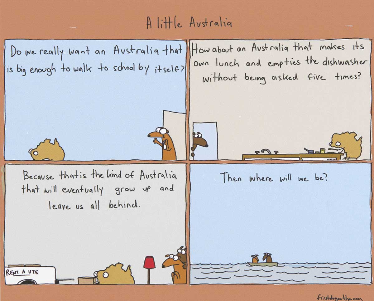 Political cartoon depicting Australia as a young person. In the first panel, Australia is seen walking away from a door. At the door stands a dog. Text at the top of the panel says 'Do we really wnat an Australia that is big enough to walk to school by itself?' In the second panel, Australia is at a kitchen table, making a sandwich. A dog watches from a nearby door. Text at the top of the panel says 'How about an Australia that makes its own lunch and empties the dishwasher without being asked five times?' In the third panel, Australia is seen loading boxes into the back of a ute. Both dogs watch nervously. Text at the top of the panel says 'Because that is the kind of Australia that will eventually grow up and leave us all behind'. In the fourth panel, the two dogs are adrift in a boat on the sea. Text at the top of the panel says 'Then where will we be?' - click to view larger image
