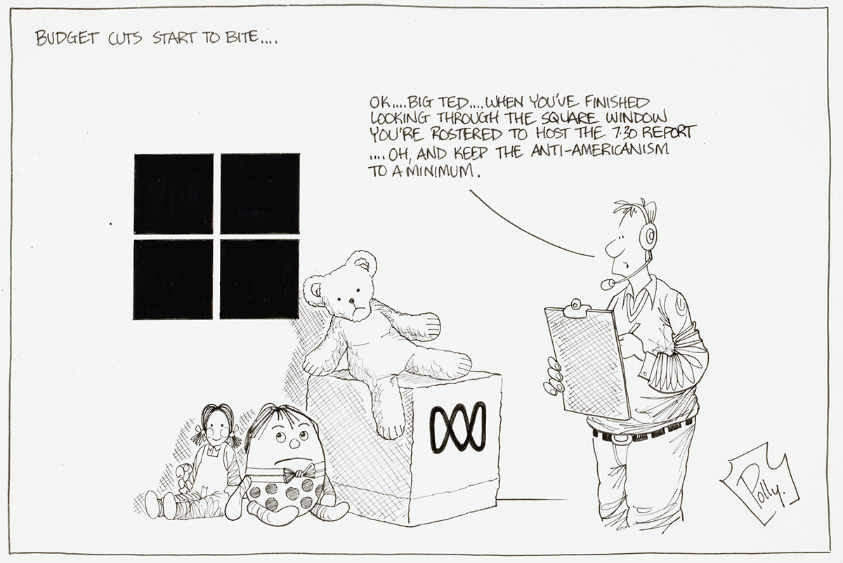 A cartoon titled 'Budget cuts start to bite...'. A pile of toys, a teddy bear, humpty dumpty, and a doll sit near a window and a box with the ABC log on it. A man with a clipboard and headset says 'Ok...Big Ted... when you've finished looking through the square window you're rostered to host the 7:30 report...Oh, and keep the anti-Americanism to a minimum'. - click to view larger image