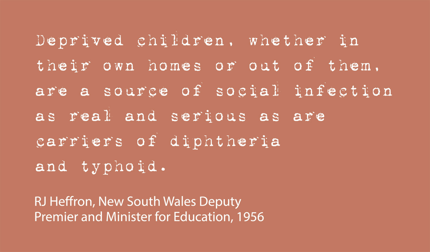 Exhibition graphic panel that reads: 'Deprived children, whether in their own homes or out of them, are a source of social infection as real and serious as are carriers of diptheria or typhoid', attributed to 'RJ Heffron, New South Wales Deputy Premier and Minister for Education, 1956'. - click to view larger image