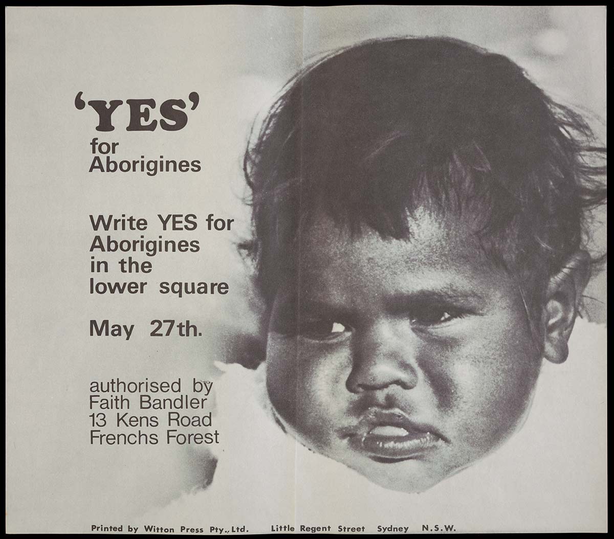 A black and white poster for the Yes campaign for the Federal Referendum on 27 May, 1967. It depicts a portrait photograph of an Aboriginal baby identified as Janelle Marshall. The text, 'YES' / for / Aborigines / Write YES for / Aborigines / in the / lower square / May 27th. / authorised by / Faith Bandler / 13 Kens Road / Frenchs Forest', appears to the left of the portrait and the text ?Printed by Witton Press Pty., Ltd. Little Regent Street Sydney N.S.W.?, appears across the bottom edge.