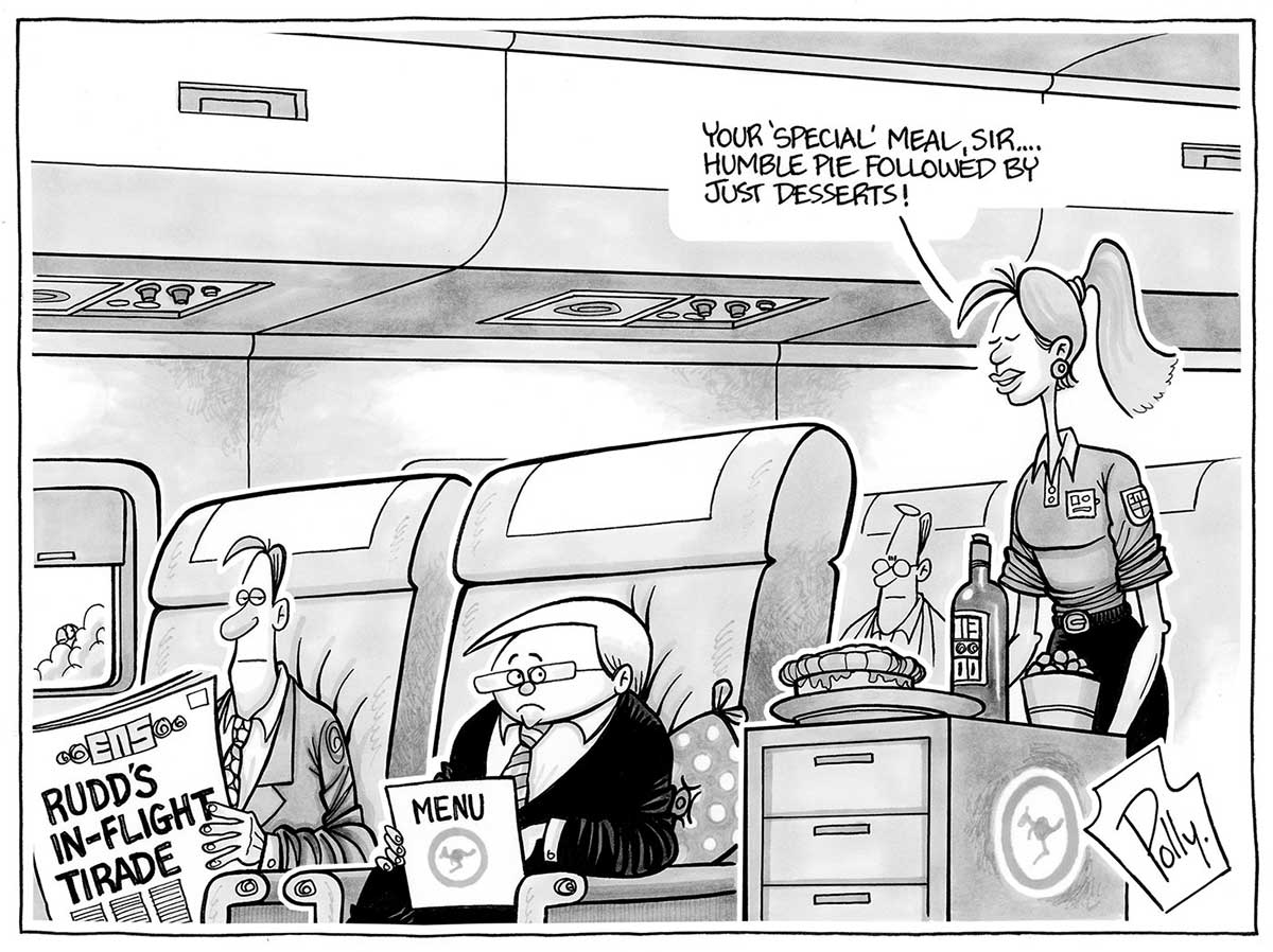 A black and white cartoon depicting Kevin Rudd as a passenger on a jet. He sits in a seat, holding a 'menu'. It has the RAAF kangaroo insignia on it. Next to him sits a man reading a newspaper, with the headline 'Rudd's in-flight tirade' on the front page. A female cabin crew member is wheeling a trolley along the aisle. The trolley has a pie, bottle of wine and bowl of fruit on it. The cabin crew member is saying to Mr Rudd 'Your "special" meal, sir ... humble pie followed by just desserts!' - click to view larger image