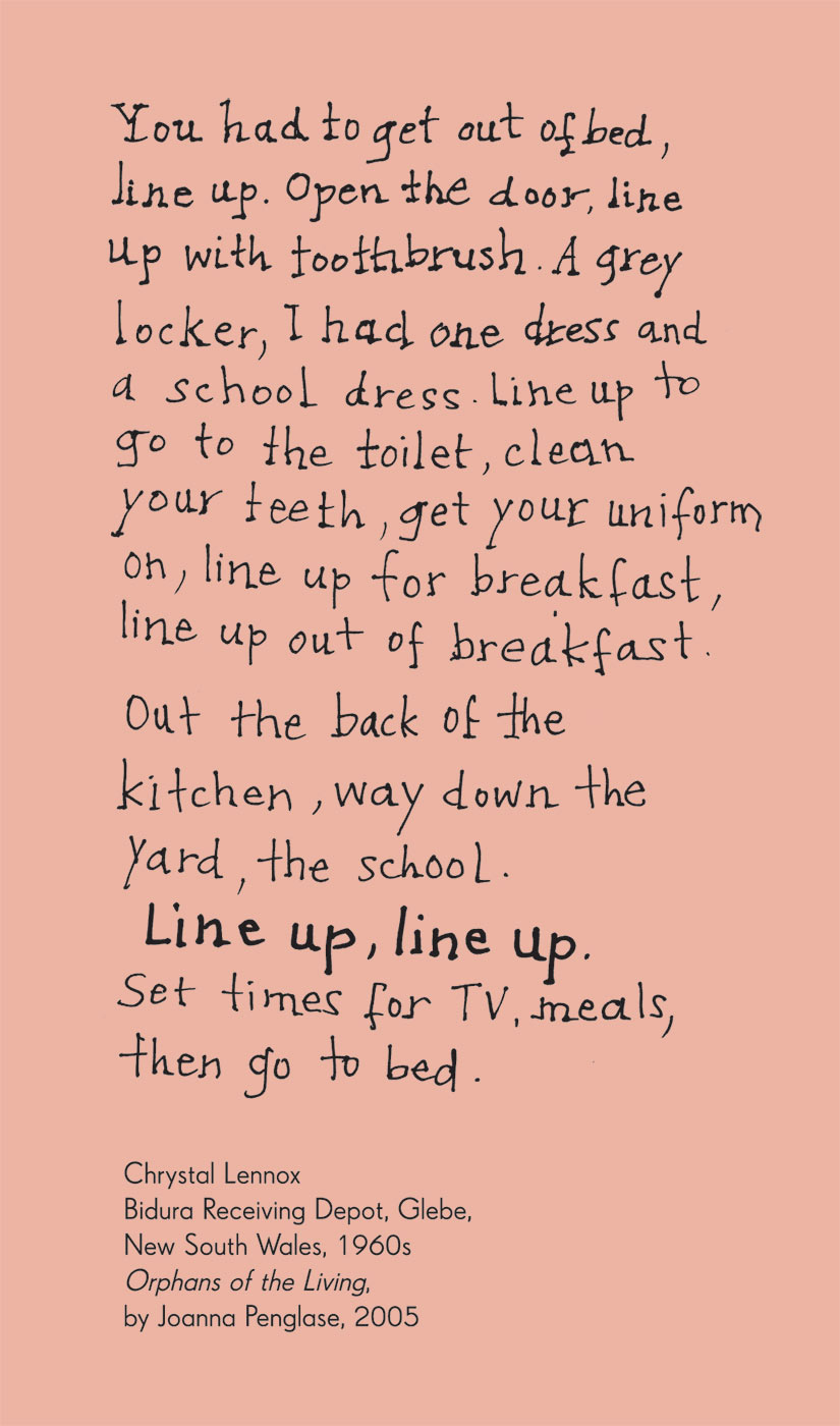 Exhibition graphic panel that reads: 'You had to get out of bed, line up. Open the door, line up with toothbrush. A grey locker, I had one dress and a school dress. Line up to go to the toilet, clean your teeth, get your uniform on, line up for breakfast, line up out of breakfast. Out the back of the kitchen, way down the yard, the school. Line up, line up. Set times for TV, meals, then go to bed', attributed to 'Chrystal Lennox, Bidura Receiving Depot, Glebe, New South Wales, 1960s, 'Orphans of the Living', by Joanna Penglase, 2005'. - click to view larger image