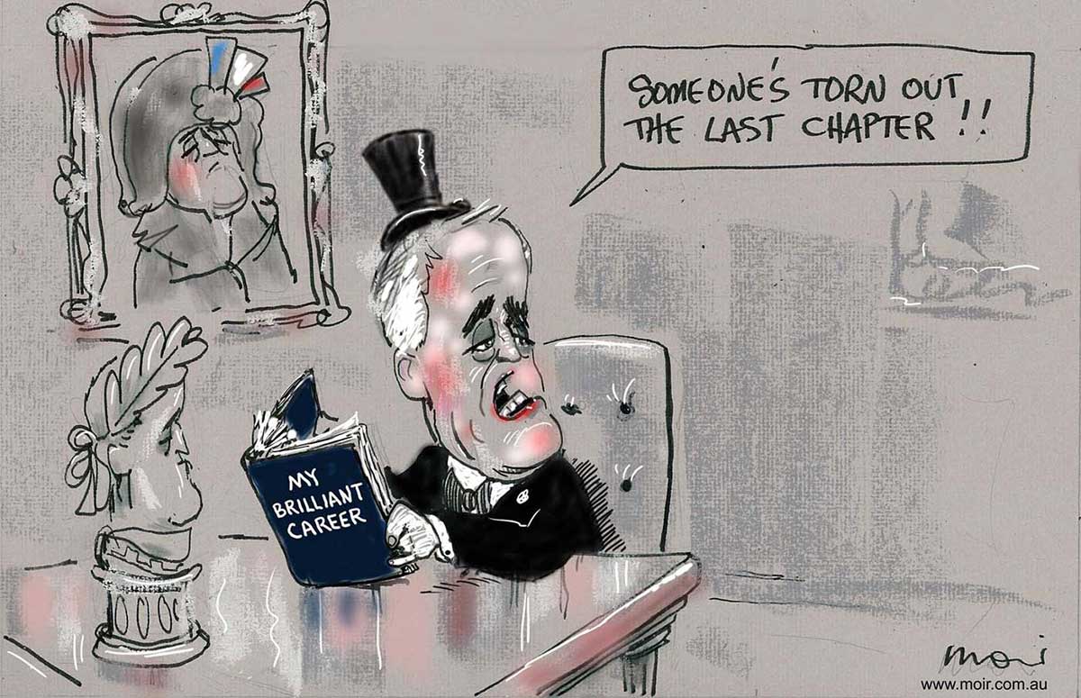 A black and white cartoon depicting Malcolm Turnbull dressed in a top hat and tails. He is sitting at a table holding a book with the title 'My Brilliant Career'. On the wall behind him is a painting of Napoleon, on the table in front of him a small roman statue wearing laurels. Mr Turnbull is looking out of the cartoon, as if talking to someone to the right of frame. He says 'Someone's torn out the last chapter!!' - click to view larger image