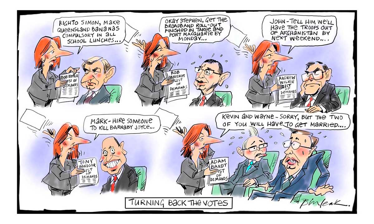 Political cartoon featuring Julia Gillard. In the first scene, she is standing before Simon Crean, who sits in a chair. She holds a piece of paper marked 'Bob Katter List of Demands'. She says to Crean 'Righto Simon, make Queensland bananas compulsory in all school lunches ...' In the next scene, she stands before Stephen Conroy, who also sits. She holds a piece of paper marked 'Rob Oakeshott List of Demands'. She says to Conroy 'Okay Stephen, get the broadband roll-out finished in Taree and Port Macquarie by Monday ...' In the next scene, she stands before John Faulkner, who also sits. She holds a piece of paper marked 'Andrew Wilkie List of Demands'. She says to Faulkner 'John - tell him we'll have the troops out of Afghanistan by next weekend ...' In the next scene, she stands before Mark Arbib, who also sits. She holds a piece of paper marked 'Tony Windsor List of Demands'. She says to Arbib 'Mark - hire someone to kill Barnaby Joyce ...' In the last scene, she stands before Kevin Rudd and Wayne Swan, who both sit. She holds a piece of paper marked 'Adam Bandt List of Demands'. She says to them 'Kevin and Wayne - sorry, but the two of you will have to get married ...' At the bottom of the cartoon is written 'Turning back the votes'. - click to view larger image