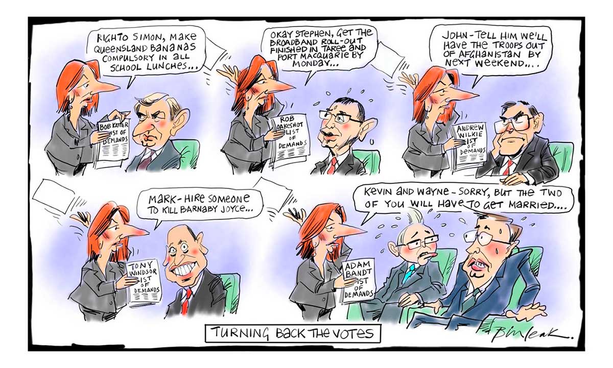 A five-scene colour cartoon featuring Julia Gillard. In the first scene, she is standing before Simon Crean, who sits in a chair. She holds a piece of paper marked 'Bob Katter List of Demands'. She says to Crean 'Righto Simon, make Queensland bananas compulsory in all school lunches ...' In the next scene, she stands before Stephen Conroy, who also sits. She holds a piece of paper marked 'Rob Oakeshott List of Demands'. She says to Conroy 'Okay Stephen, get the broadband roll-out finished in Taree and Port Macquarie by Monday ...' In the next scene, she stands before John Faulkner, who also sits. She holds a piece of paper marked 'Andrew Wilkie List of Demands'. She says to Faulkner 'John - tell him we'll have the troops out of Afghanistan by next weekend ...' In the next scene, she stands before Mark Arbib, who also sits. She holds a piece of paper marked 'Tony Windsor List of Demands'. She says to Arbib 'Mark - hire someone to kill Barnaby Joyce ...' In the last scene, she stands before Kevin Rudd and Wayne Swan, who both sit. She holds a piece of paper marked 'Adam Bandt List of Demands'. She says to them 'Kevin and Wayne - sorry, but the two of you will have to get married ...' At the bottom of the cartoon is written 'Turning back the votes'. - click to view larger image