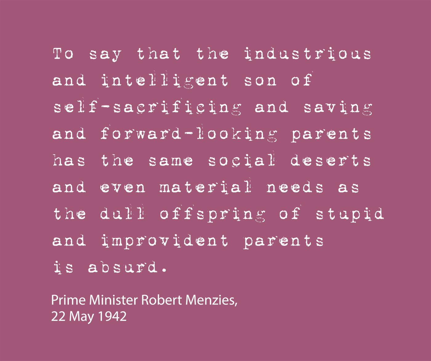 Exhibition graphic panel that reads: 'To say that the industrious and intelligent son of self-sacrificing and saving and forward-looking parents has the same social deserts and even material needs as the dull offspring of stupid and improvident parents is absurd', attributed to 'Prime Minister Robert Menzies, 22 May 1942'. - click to view larger image