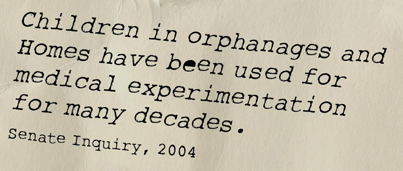 Exhibition graphic panel that reads: 'Children in orphanages and Homes have been used for medical experimentation for many decades', attributed to 'Senate Inquiry, 2004'. - click to view larger image