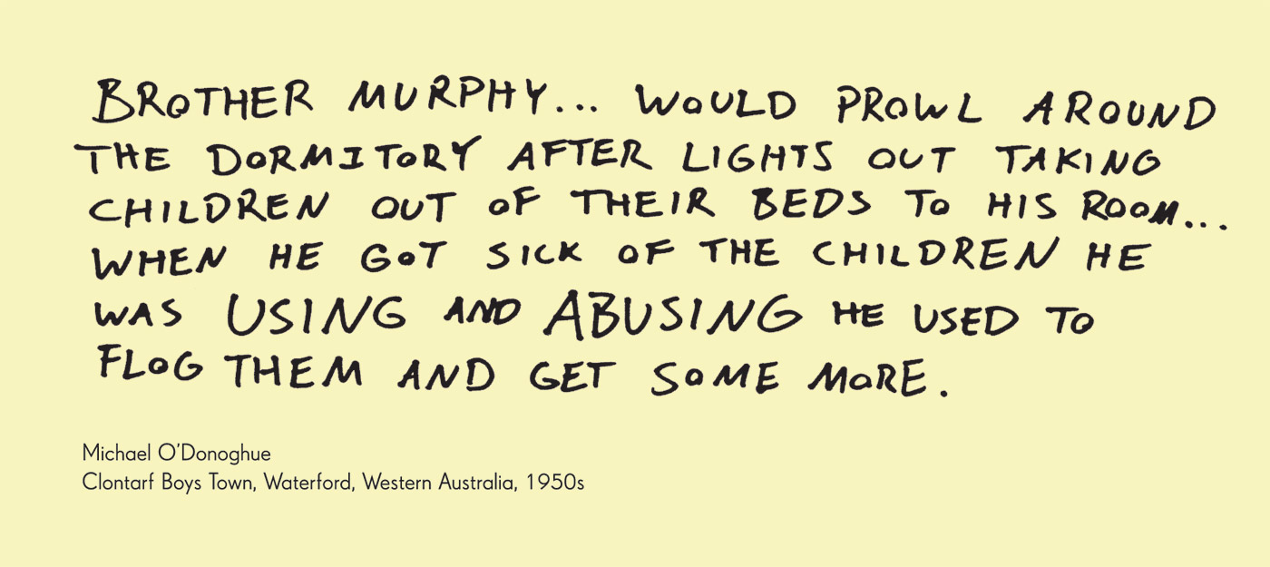 Exhibition graphic panel that reads: 'Brother Murphy ... would prowl around the dormitory after lights out taking children out of their beds to his room ... when he got sick of the children he was using and abusing he used to flog them and get some more', attributed to 'Michael O'Donoghue, Clontarf Boys Town, Waterford, Western Australia, 1950s.' - click to view larger image