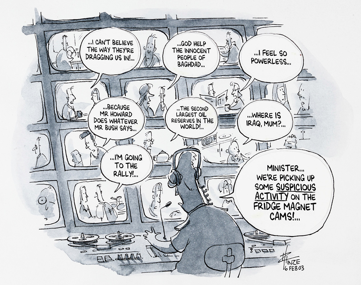 A cartoon of a person wearing headphones and looking at a security console covered in screens. Ont the screens are people saying 'I can't believe the way they're dragging up in!','God help the innocent people of Baghdad','I fee; so powerless','Because Mr Howard does whatever Mr Bush says','The second largest oil reserves in the world!','Where is Iraq mum?','I'm going to the rally!'. The person at the console is saying 'Minister, we're picking up some suspicious activity on the fridge magnet cams!' - click to view larger image
