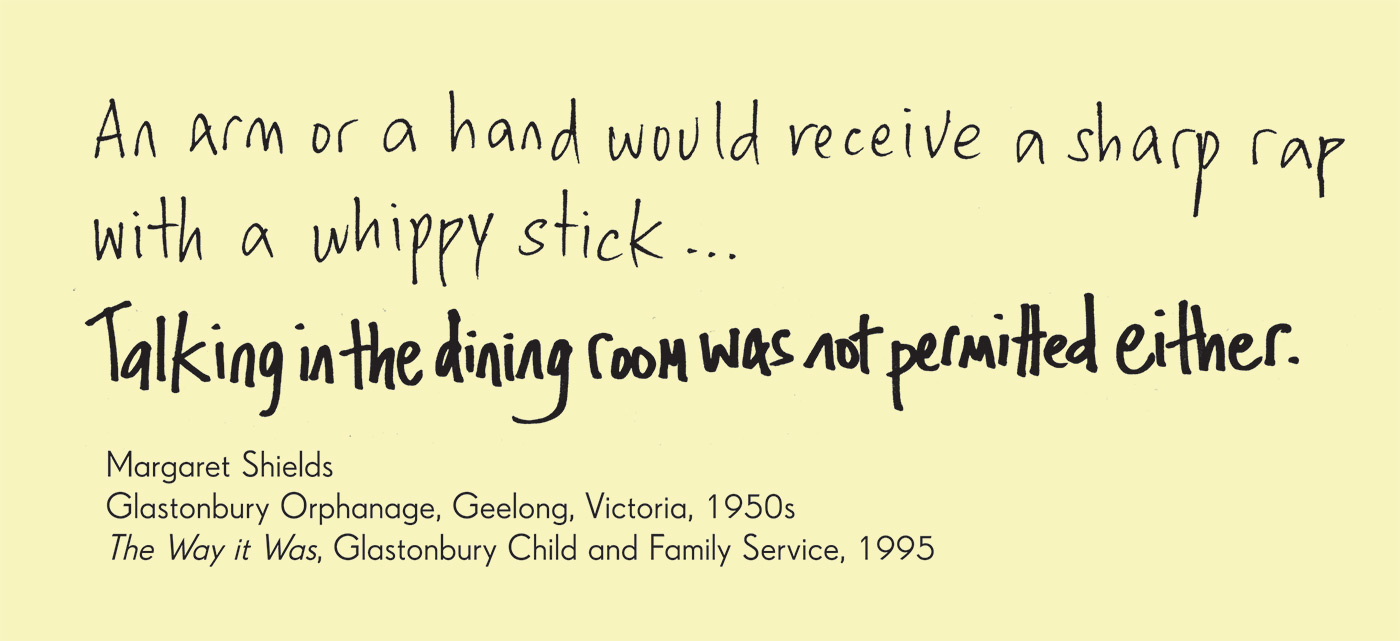 Exhibition graphic panel that reads: 'An arm or a hand would receive a sharp rap with a whippy stick ... Talking in the dining room was not permitted either', attributed to 'Margaret Shields, Glastonbury Orphanage, Geelong, Victoria, 1950s, 'The Way it Was', Glastonbury Child and Family Service, 1995'.