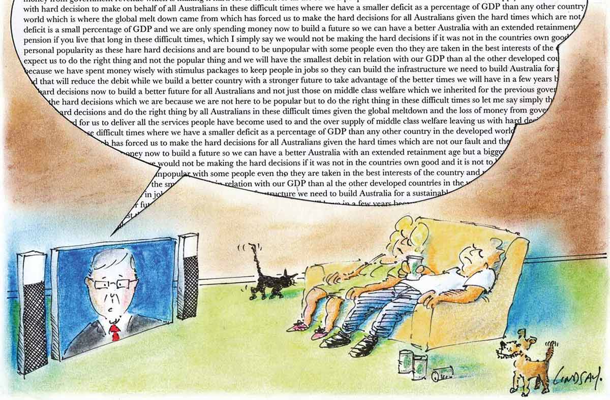A colour cartoon depicting a man and a woman on a couch in front of a flat-screen television. Kevin Rudd is on the television. A large speech balloon issues from the television; the balloon is densely packed with words. Both the man and the woman are asleep. The man has a drink can resting on his stomach. There are three empty cans on the floor near the couch. A small dog stands near one end of the couch. A cat walks away from the television and past the other end of the couch. - click to view larger image