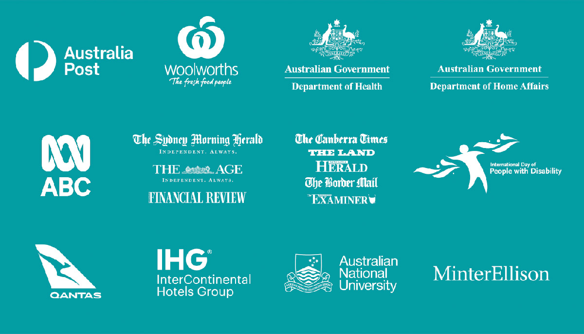 Logos. Australia Post. Woolworths. Department of Health. Department of Home Affairs. ABC. The Sydney Morning Herald. The Age. Financial Review. The Canberra Times. The Land. Newcastle Herald. Border Mail. The Examiner. International Day of People with Disability, Qantas, InterContinental Hotels Group, Australian National University. MinterEllison.