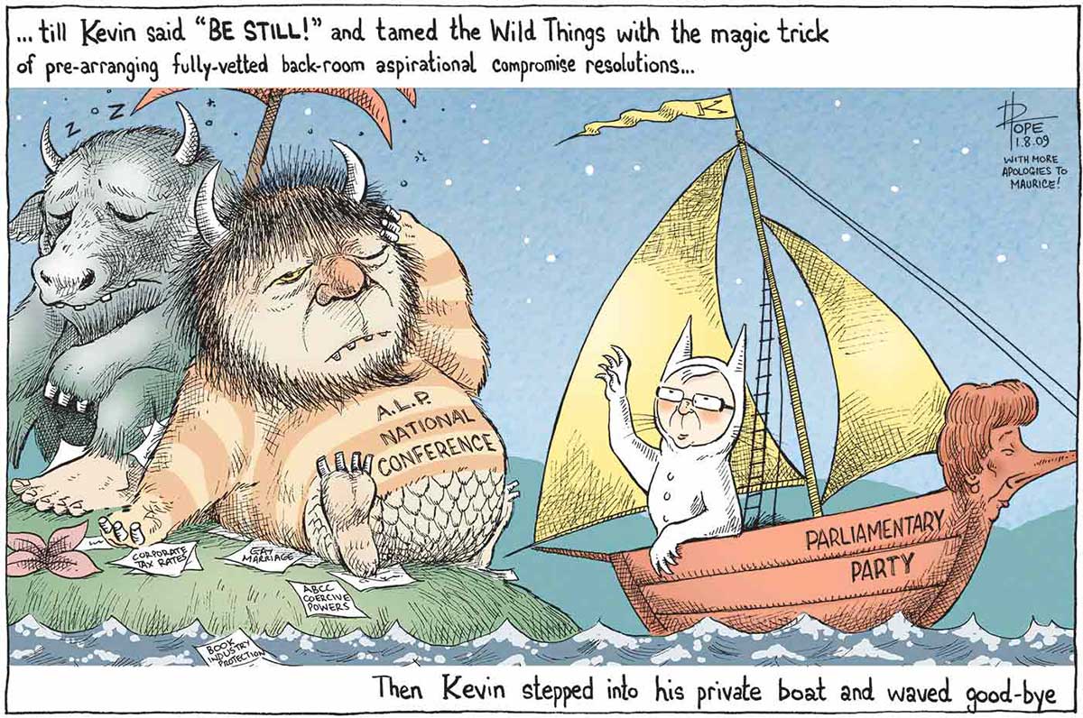 A colour cartoon depicting characters from Maurice Sendak's 'Where the Wild Things Are'. Kevin Rudd is Max, in a white animal suit with tall pointed ears. He is in a sailing boat with 'Parliamentary Party' on the side. Julia Gillard is the figurehead of the boat. Mr Rudd is sailing away from an island upon which sit two hairy monsters with horns. The monsters are dozing under a palm tree amid discarded papers bearing terms including 'gay marriage', 'corporate tax rates' and 'book industry protection'. One of them has 'A.L.P. National Conference' written on its front. At the top of the cartoon is written ' ... till Kevin said "BE STILL!" and tamed the Wild Things with the magic trick of pre-arranging fully-vetted back-room aspirational compromise resolutions ...'. At the bottom of the cartoon is written 'Then Kevin stepped into his private boat and waved goodbye'. - click to view larger image