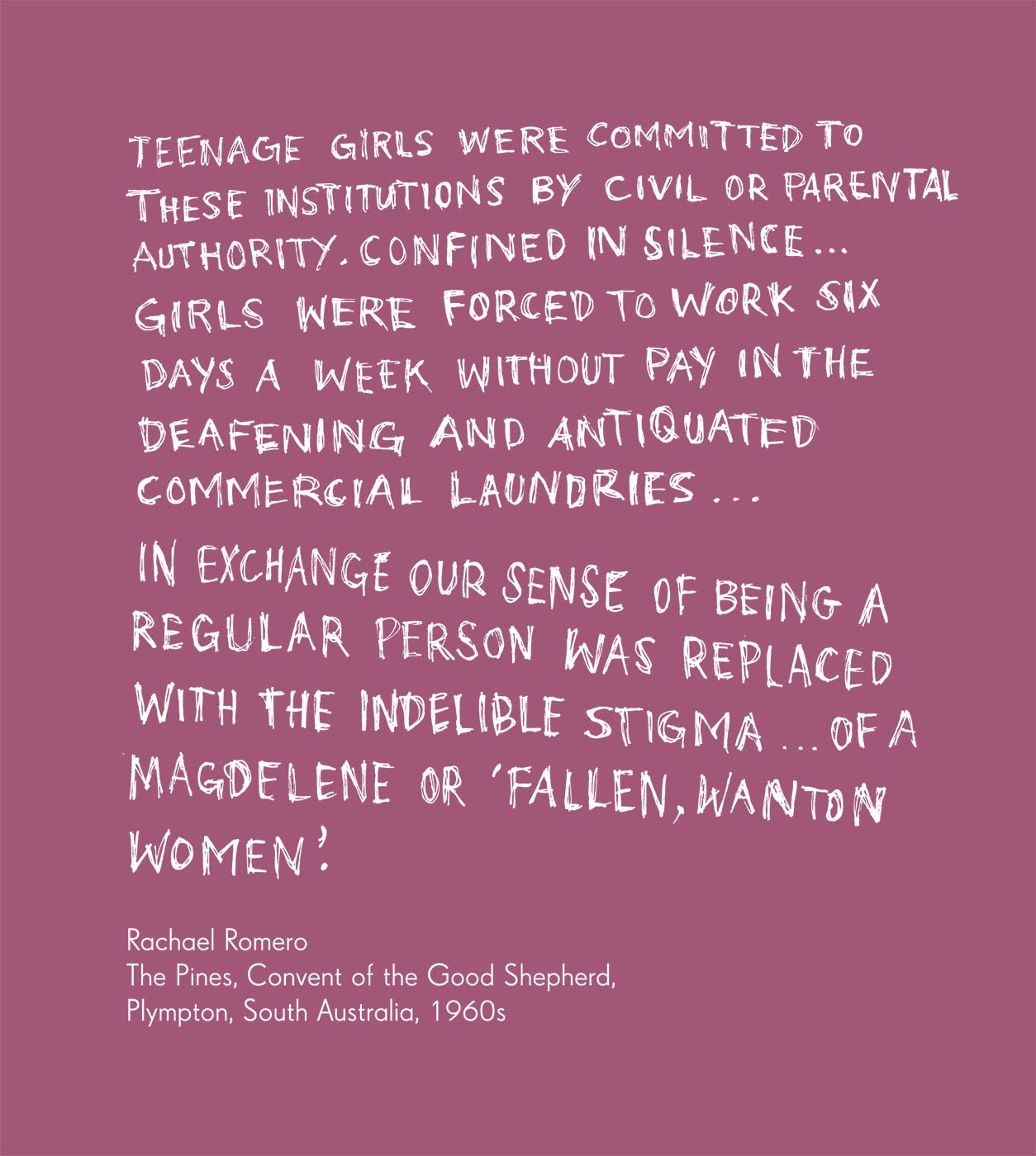 Exhibition graphic panel that reads: 'Teenage girls were committed to these institutions by civil or parental authority. Confined in silence ...  girls were forced to work six days a week without pay in the deafening and antiquated commercial laundries ... In exchange our sense of being a regular person was replaced with the indelible stigma ... of a Magdalene or ‘fallen, wanton women’, attributed to 'Rachael Romero, The Pines, Convent of the Good Shepherd, Plympton, South Australia, 1960s'. - click to view larger image